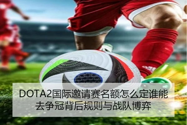 DOTA2国际邀请赛名额怎么定谁能去争冠背后规则与战队博弈